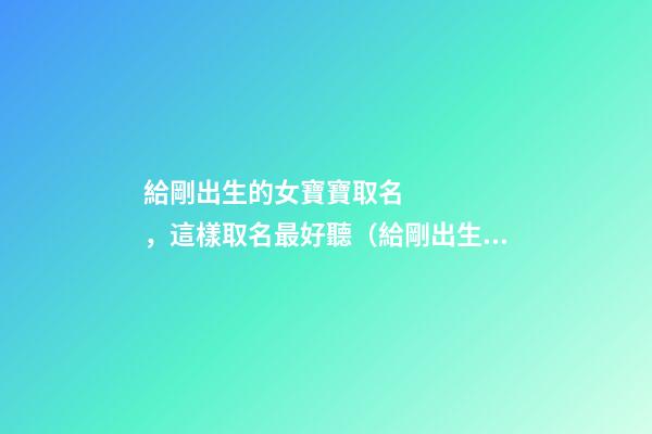 給剛出生的女寶寶取名，這樣取名最好聽（給剛出生的女寶寶取名,這樣取名最好聽嗎）